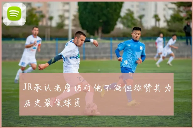 JR承认老詹仍对他不满但称赞其为历史最佳球员