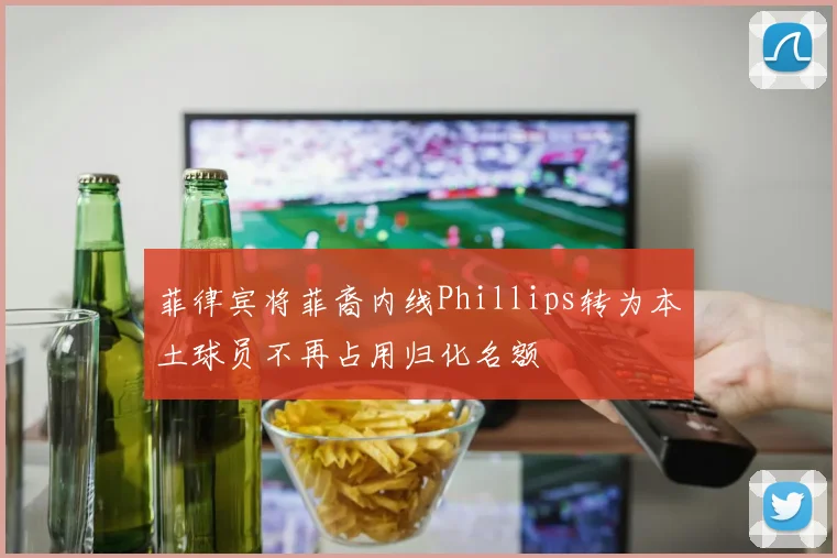 菲律宾将菲裔内线Phillips转为本土球员不再占用归化名额