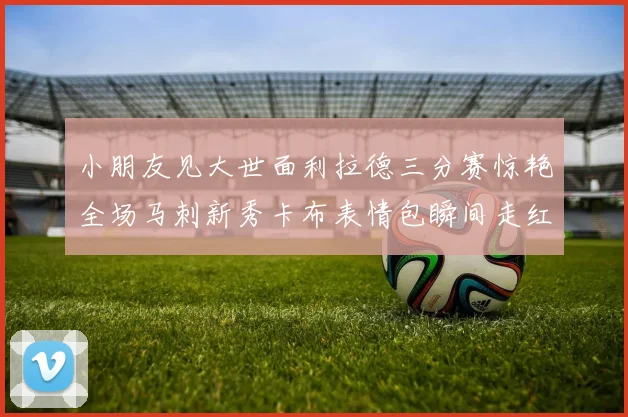 小朋友见大世面利拉德三分赛惊艳全场马刺新秀卡布表情包瞬间走红