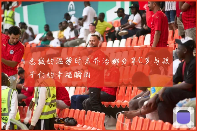 总裁的温馨时光乔治娜分享C罗与孩子们的幸福瞬间