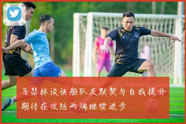 马瑟林谈快船队友默契与自我提升期待在攻防两端继续进步