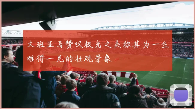 文班亚马赞叹极光之美称其为一生难得一见的壮观景象