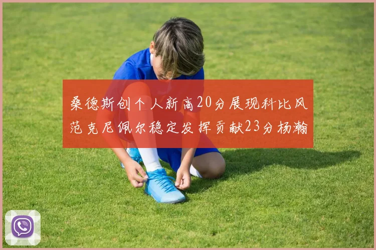 桑德斯创个人新高20分展现科比风范克尼佩尔稳定发挥贡献23分杨瀚森短短2分钟斩获4分