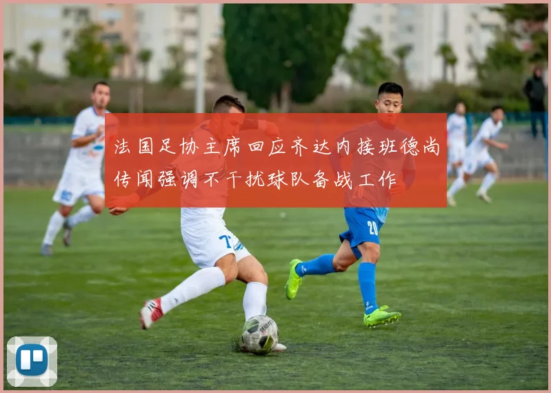 法国足协主席回应齐达内接班德尚传闻强调不干扰球队备战工作