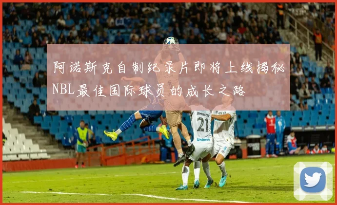 阿诺斯克自制纪录片即将上线揭秘NBL最佳国际球员的成长之路