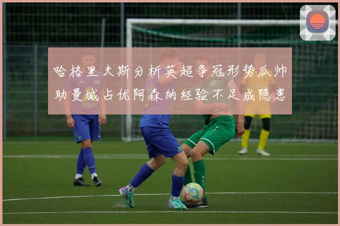 哈格里夫斯分析英超争冠形势瓜帅助曼城占优阿森纳经验不足成隐患