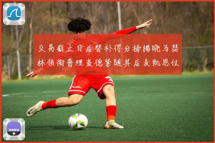 交易截止日后替补得分榜揭晓马瑟林领衔普理查德紧随其后麦凯恩位列第三