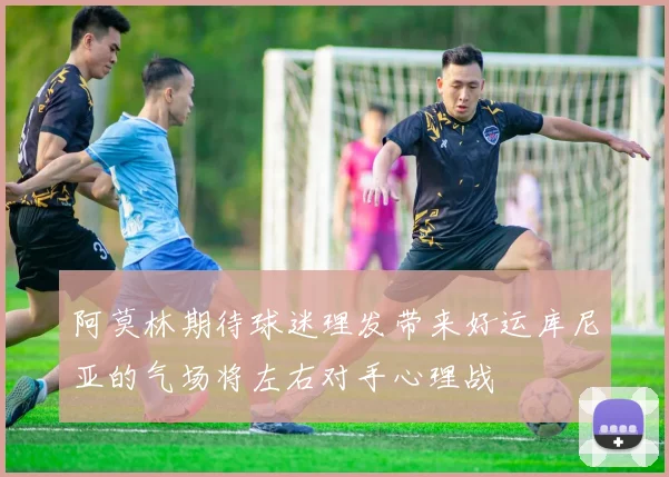 阿莫林期待球迷理发带来好运库尼亚的气场将左右对手心理战