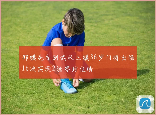 邵镤亮告别武汉三镇36岁门将出场16次实现2场零封佳绩