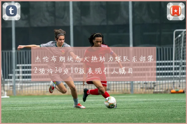 杰伦布朗状态火热助力球队东部第2场均30分10板表现引人瞩目