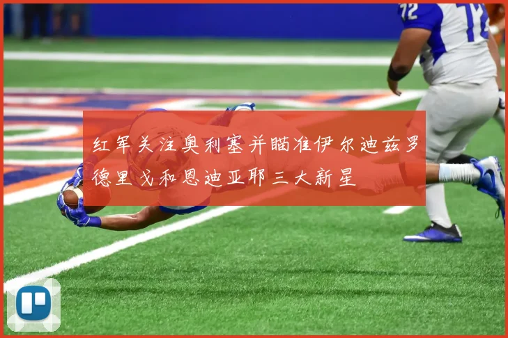 红军关注奥利塞并瞄准伊尔迪兹罗德里戈和恩迪亚耶三大新星
