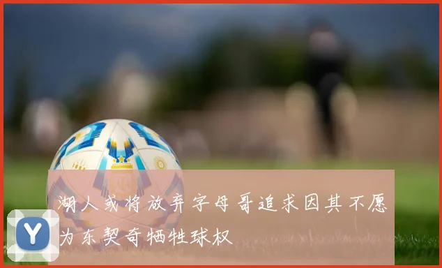 湖人或将放弃字母哥追求因其不愿为东契奇牺牲球权