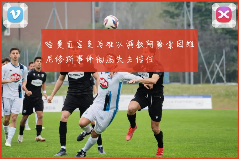 哈曼直言皇马难以调教阿隆索因维尼修斯事件彻底失去信任