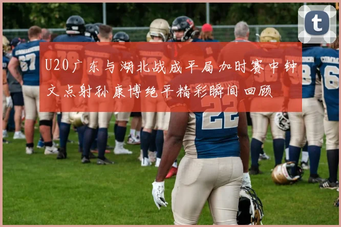 U20广东与湖北战成平局加时赛中钟文点射孙康博绝平精彩瞬间回顾