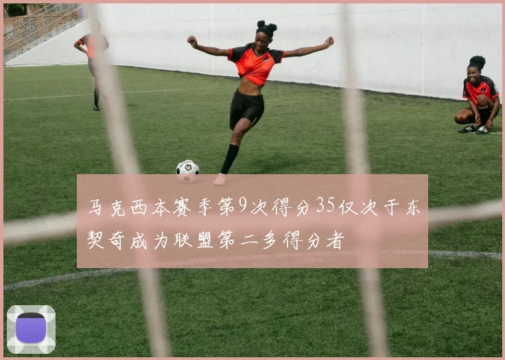 马克西本赛季第9次得分35仅次于东契奇成为联盟第二多得分者