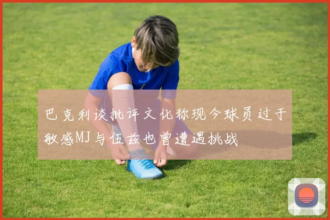 巴克利谈批评文化称现今球员过于敏感MJ与伍兹也曾遭遇挑战