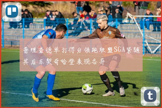 普理查德单打得分领跑联盟SGA紧随其后东契奇哈登表现各异