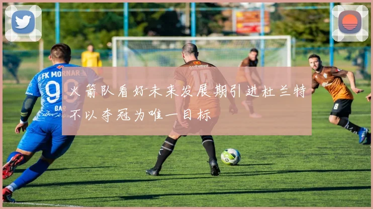 火箭队看好未来发展期引进杜兰特不以夺冠为唯一目标