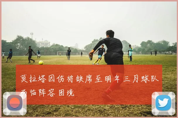 莫拉塔因伤将缺席至明年三月球队面临阵容困境
