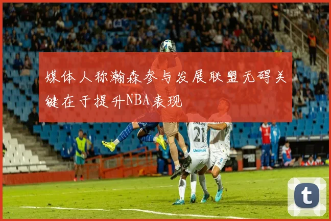 媒体人称瀚森参与发展联盟无碍关键在于提升NBA表现