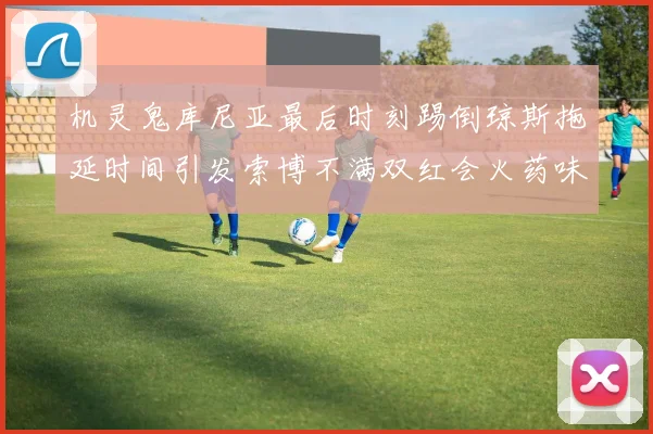 机灵鬼库尼亚最后时刻踢倒琼斯拖延时间引发索博不满双红会火药味十足