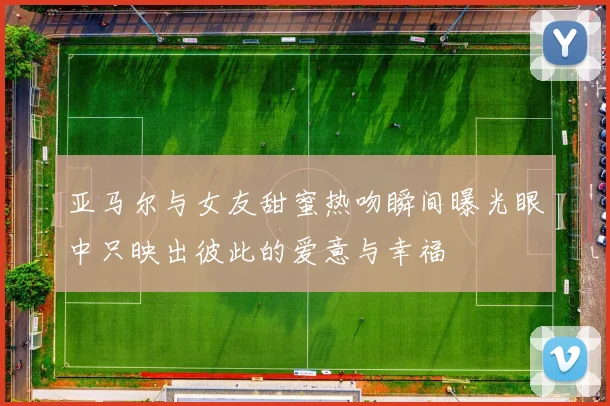 亚马尔与女友甜蜜热吻瞬间曝光眼中只映出彼此的爱意与幸福
