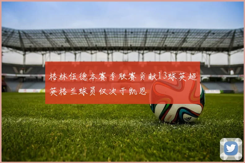 格林伍德本赛季联赛贡献13球英超英格兰球员仅次于凯恩