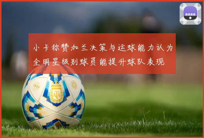 小卡称赞加兰决策与运球能力认为全明星级别球员能提升球队表现