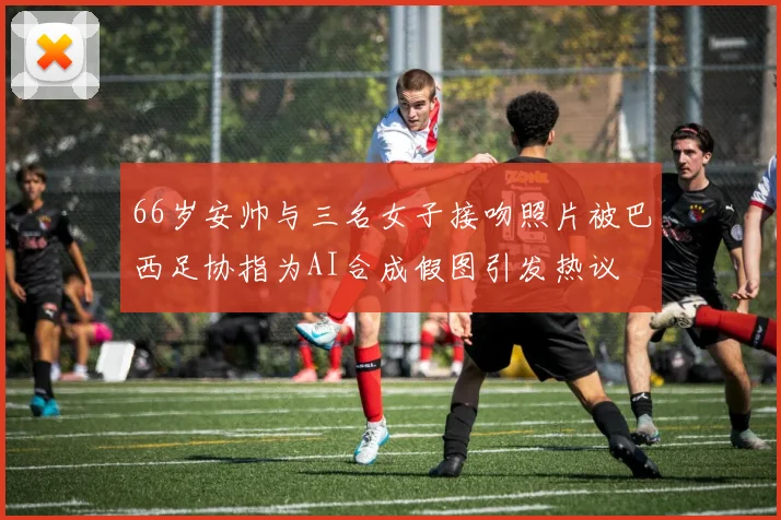 66岁安帅与三名女子接吻照片被巴西足协指为AI合成假图引发热议